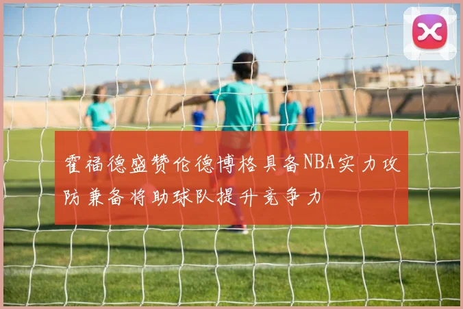 霍福德盛赞伦德博格具备NBA实力攻防兼备将助球队提升竞争力