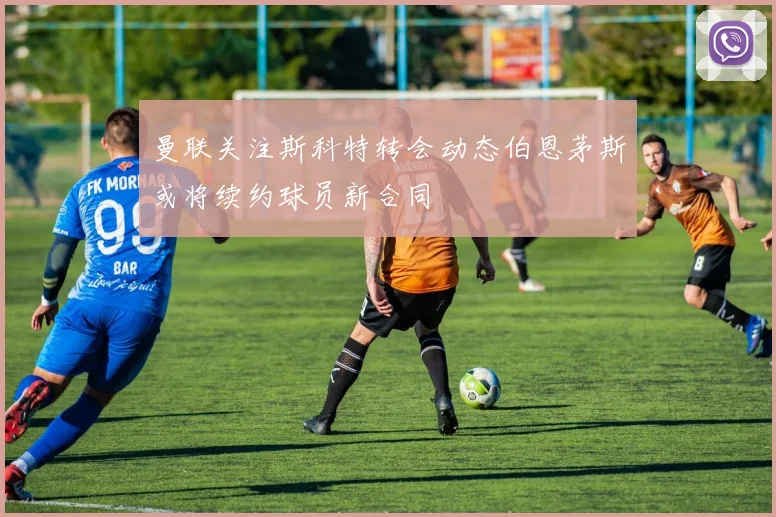 曼联关注斯科特转会动态伯恩茅斯或将续约球员新合同