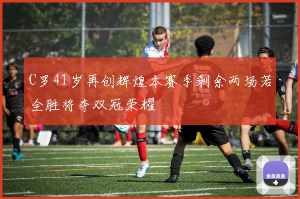 C罗41岁再创辉煌本赛季剩余两场若全胜将夺双冠荣耀