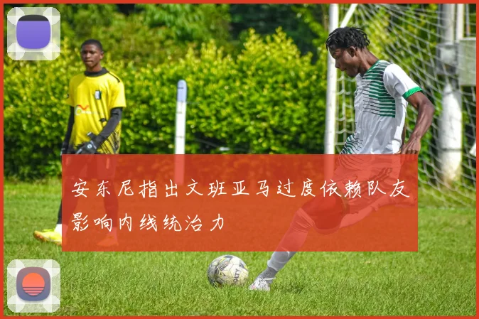 安东尼指出文班亚马过度依赖队友影响内线统治力
