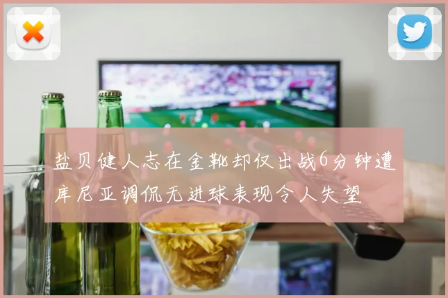 盐贝健人志在金靴却仅出战6分钟遭库尼亚调侃无进球表现令人失望