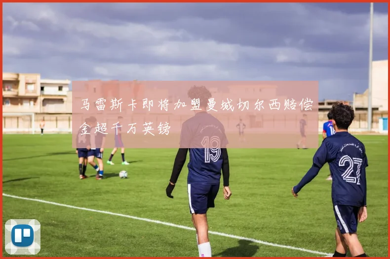 马雷斯卡即将加盟曼城切尔西赔偿金超千万英镑