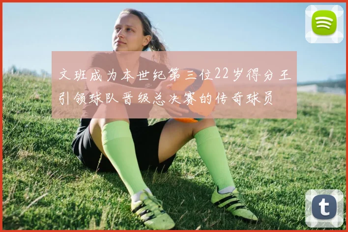 文班成为本世纪第三位22岁得分王引领球队晋级总决赛的传奇球员