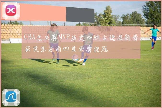 CBA总决赛MVP历史回顾古德温新晋获奖朱芳雨四度荣膺桂冠