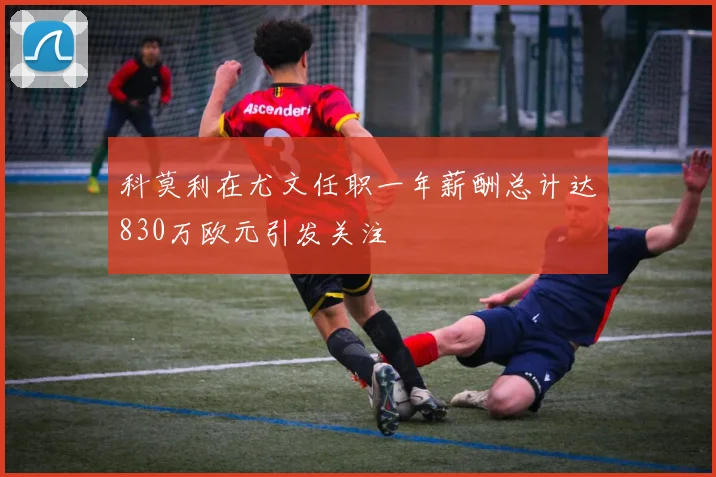科莫利在尤文任职一年薪酬总计达830万欧元引发关注