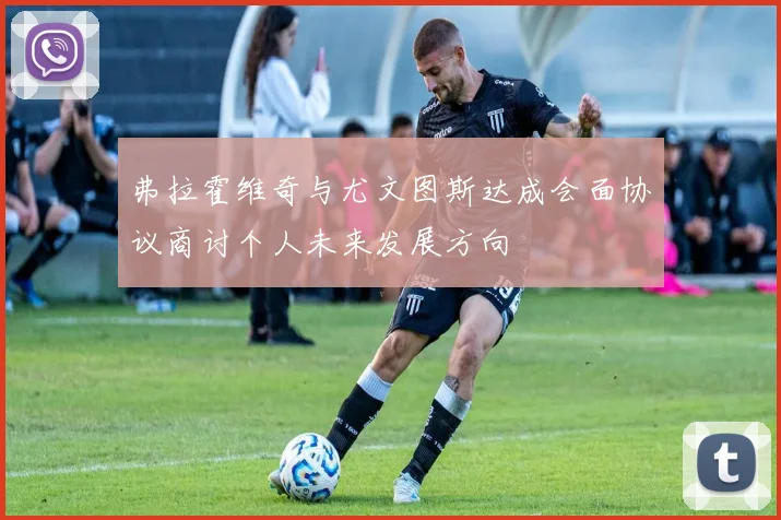 弗拉霍维奇与尤文图斯达成会面协议商讨个人未来发展方向