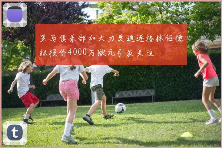 罗马俱乐部加大力度追逐格林伍德拟报价4000万欧元引发关注