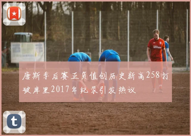 唐斯季后赛正负值创历史新高258打破库里2017年纪录引发热议