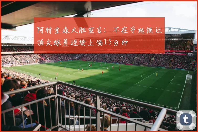 阿特金森大胆宣言：不在乎轮换让顶尖球员连续上场15分钟
