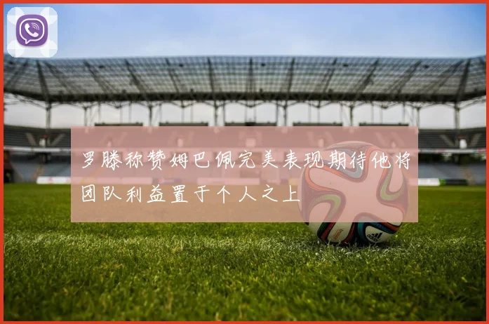 罗滕称赞姆巴佩完美表现期待他将团队利益置于个人之上