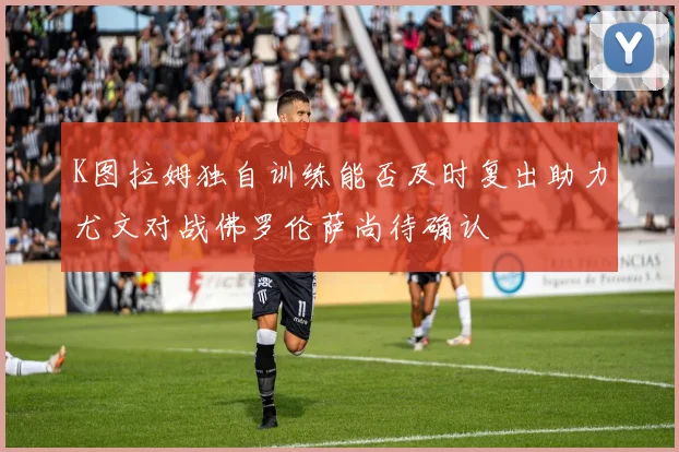 K图拉姆独自训练能否及时复出助力尤文对战佛罗伦萨尚待确认