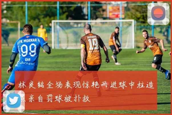 林良铭全场表现惊艳两进球中柱造点亲自罚球被扑救