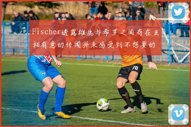 Fischer透露雄鹿与希罗之间存在互相有意的传闻并未感受到不想要的迹象