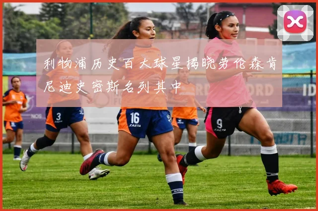 利物浦历史百大球星揭晓劳伦森肯尼迪史密斯名列其中