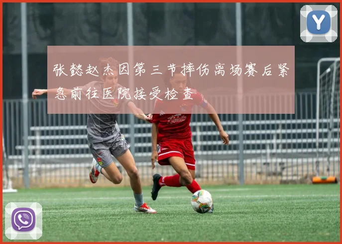 张懿赵杰因第三节摔伤离场赛后紧急前往医院接受检查