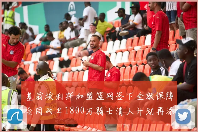 基翁埃利斯加盟篮网签下全额保障合同两年1800万骑士清人计划再添新动态