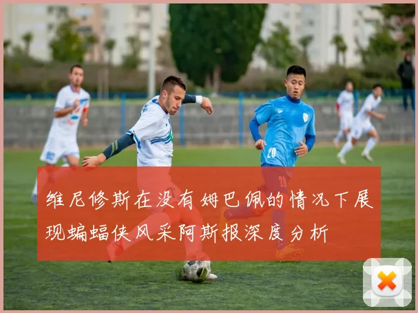 维尼修斯在没有姆巴佩的情况下展现蝙蝠侠风采阿斯报深度分析