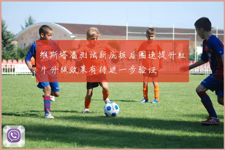 维斯塔潘测试新底板后圈速提升红牛升级效果有待进一步验证