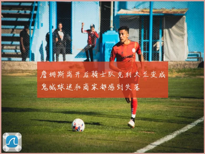 詹姆斯离开后骑士队克利夫兰变成鬼城球迷和商家都感到失落
